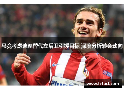 马竞考虑迪涅替代左后卫引援目标 深度分析转会动向