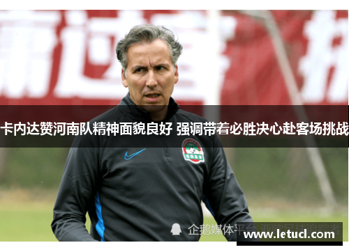 卡内达赞河南队精神面貌良好 强调带着必胜决心赴客场挑战 卡内达赞河南队精神面貌良好 强调带着必胜决心赴客场挑战