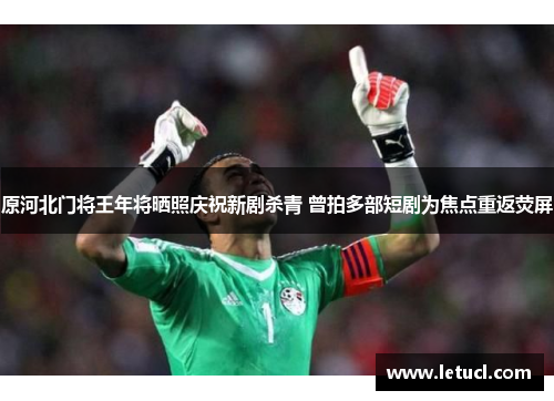 原河北门将王年将晒照庆祝新剧杀青 曾拍多部短剧为焦点重返荧屏